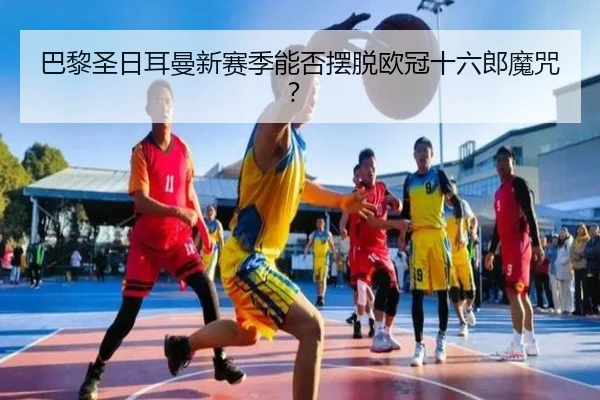 巴黎圣日耳曼新赛季能否摆脱欧冠十六郎魔咒？